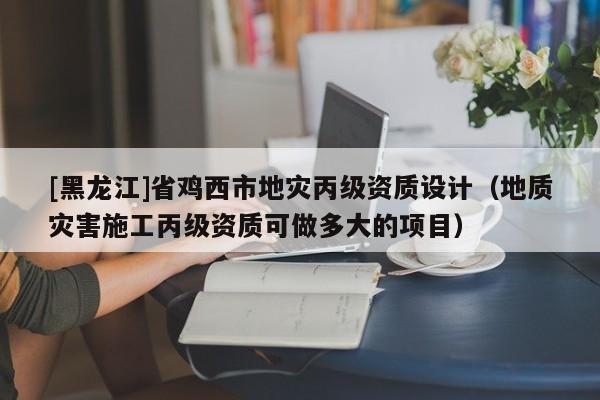 [黑龙江]省鸡西市地灾丙级资质设计（地质灾害施工丙级资质可做多大的项目）