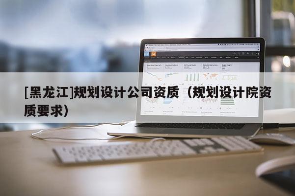 [黑龙江]规划设计公司资质（规划设计院资质要求）
