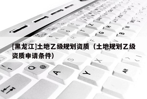 [黑龙江]土地乙级规划资质（土地规划乙级资质申请条件）