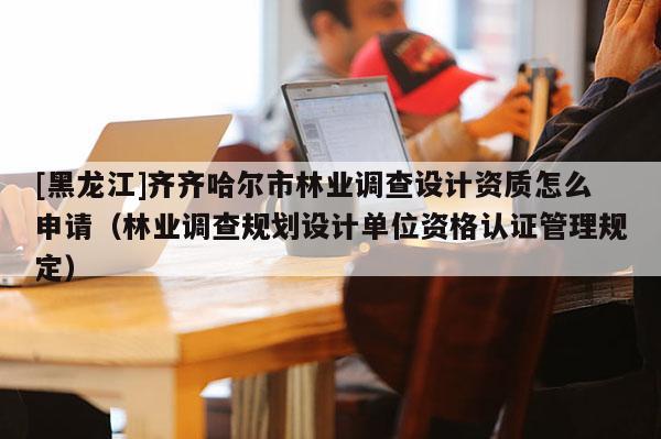 [黑龙江]齐齐哈尔市林业调查设计资质怎么申请（林业调查规划设计单位资格认证管理规定）