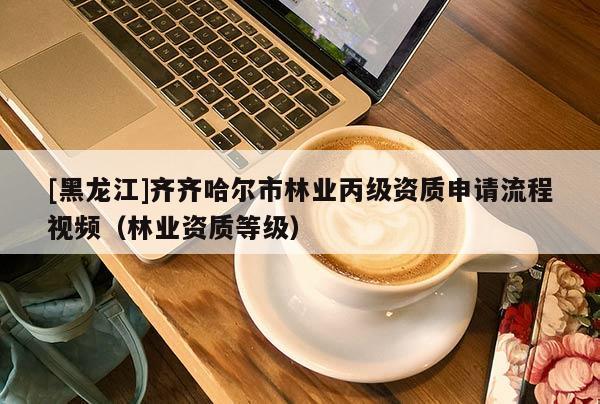 [黑龙江]齐齐哈尔市林业丙级资质申请流程视频（林业资质等级）