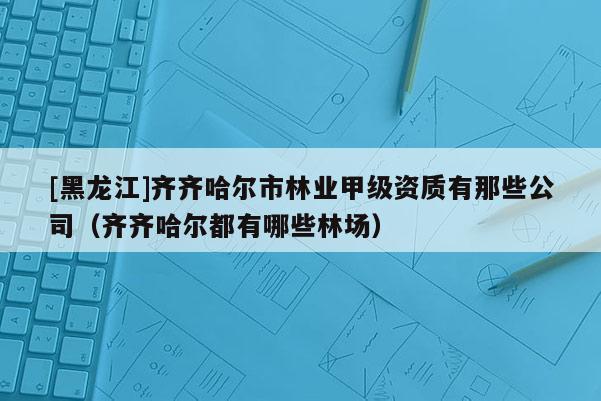 [黑龙江]齐齐哈尔市林业甲级资质有那些公司（齐齐哈尔都有哪些林场）