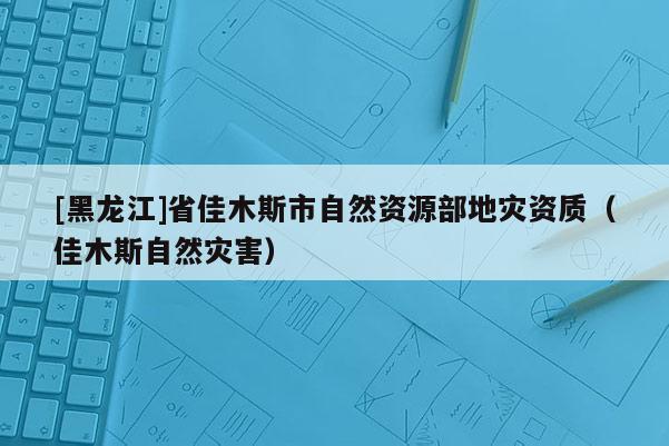 [黑龙江]省佳木斯市自然资源部地灾资质（佳木斯自然灾害）