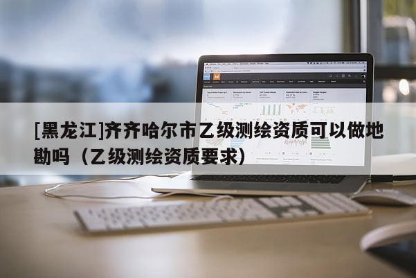 [黑龙江]齐齐哈尔市乙级测绘资质可以做地勘吗（乙级测绘资质要求）
