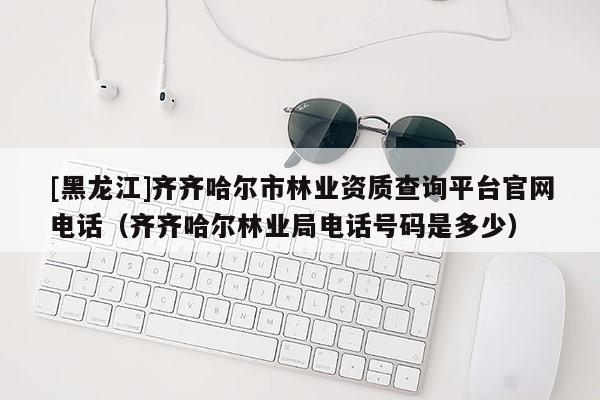 [黑龙江]齐齐哈尔市林业资质查询平台官网电话（齐齐哈尔林业局电话号码是多少）