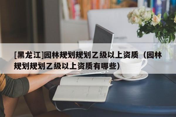 [黑龙江]园林规划规划乙级以上资质（园林规划规划乙级以上资质有哪些）