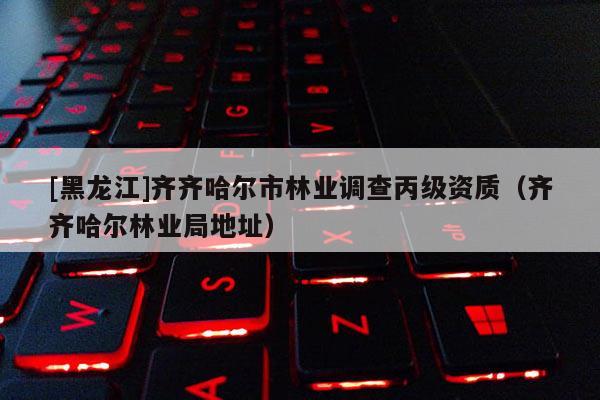 [黑龙江]齐齐哈尔市林业调查丙级资质（齐齐哈尔林业局地址）