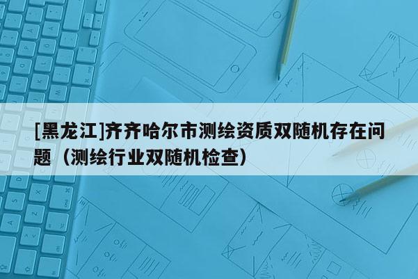 [黑龙江]齐齐哈尔市测绘资质双随机存在问题（测绘行业双随机检查）