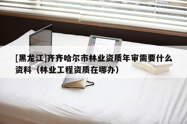[黑龙江]齐齐哈尔市林业资质年审需要什么资料（林业工程资质在哪办）