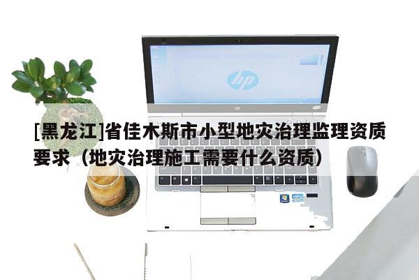 [黑龙江]省佳木斯市小型地灾治理监理资质要求（地灾治理施工需要什么资质）