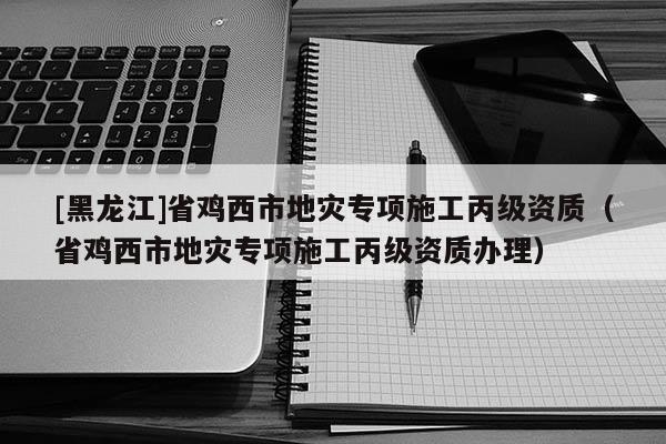 [黑龙江]省鸡西市地灾专项施工丙级资质（省鸡西市地灾专项施工丙级资质办理）