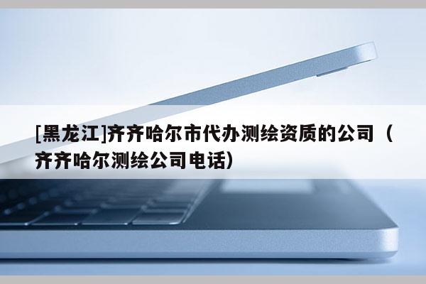 [黑龙江]齐齐哈尔市代办测绘资质的公司（齐齐哈尔测绘公司电话）