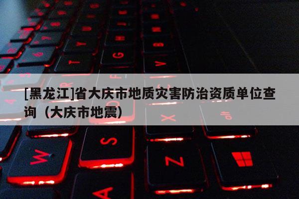 [黑龙江]省大庆市地质灾害防治资质单位查询（大庆市地震）