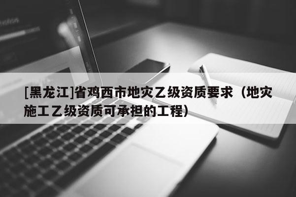 [黑龙江]省鸡西市地灾乙级资质要求（地灾施工乙级资质可承担的工程）