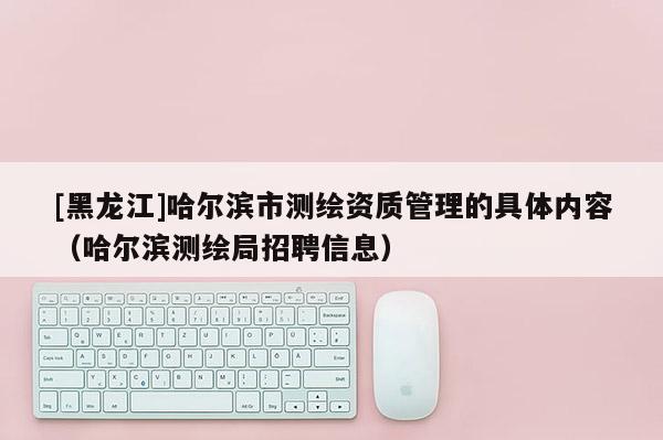 [黑龙江]哈尔滨市测绘资质管理的具体内容（哈尔滨测绘局招聘信息）