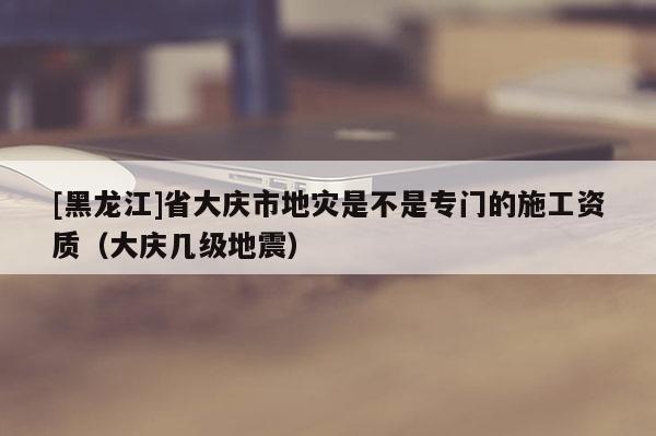 [黑龙江]省大庆市地灾是不是专门的施工资质（大庆几级地震）