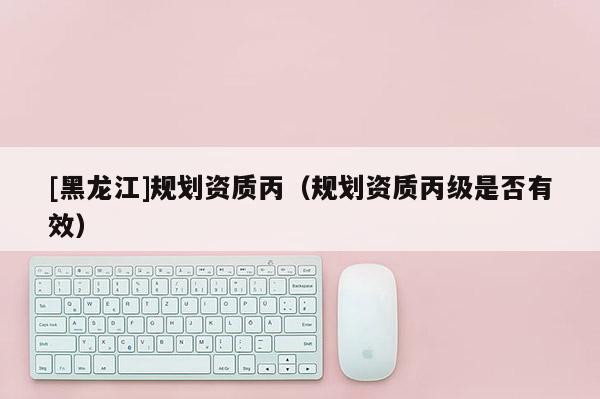 [黑龙江]规划资质丙（规划资质丙级是否有效）