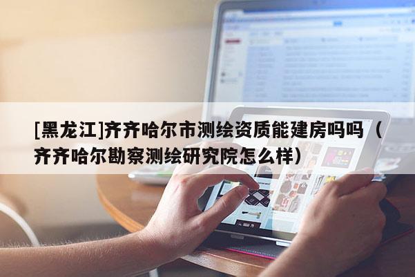 [黑龙江]齐齐哈尔市测绘资质能建房吗吗（齐齐哈尔勘察测绘研究院怎么样）